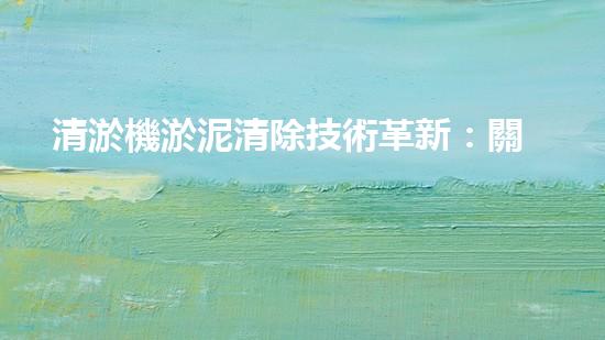 清淤機淤泥清除技術革新：關鍵步驟與最新進展！